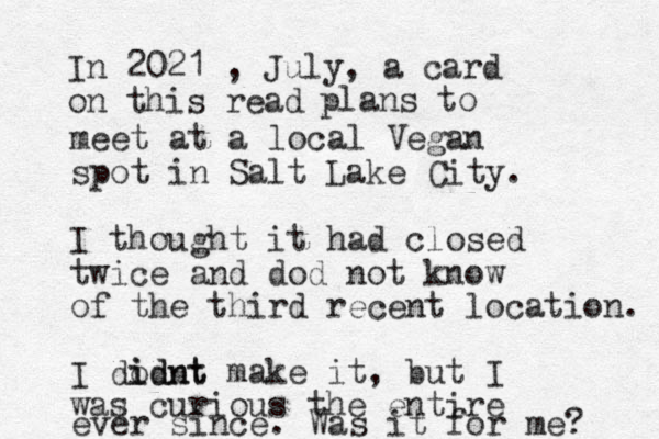 In 2021 , July, a card on this read plans to meet at a local Vegan spot in Salt Lake City. I thought it had closed twice and dod not know of the third recent location. I dodnt i idnt make it , but I was curious the entire ever since. Was it for me? 