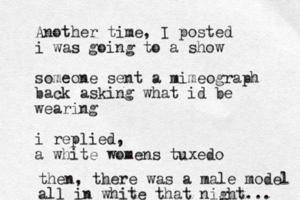 Another time, I posted i was going to a show someone sent a mimeograph back asking what id be wearing i replied, a white womens tuxedo then, there was a male model all in white that night... 