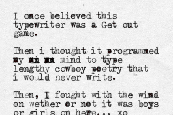 I once believed this typewriter was a Get out game. Then i thought it programmed my mn i xx mn xx mind to type lengthy cowboy poetry that i would never write. Then, I fought with the wind on wether or not it was boys or girls on here... xo 