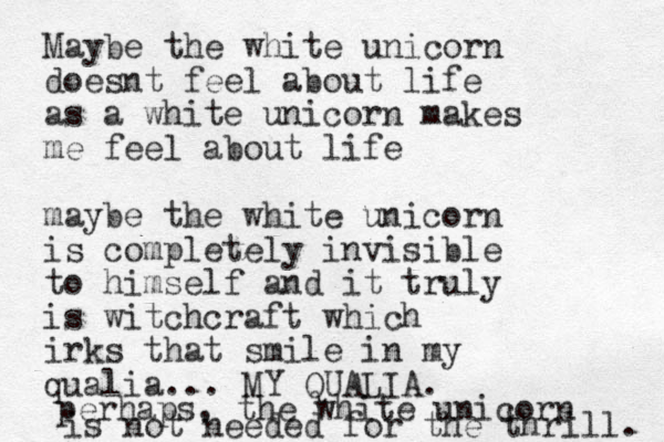 Maybe the white unicorn doesnt feel about life as a white unicorn makes me feel about life maybe the white unicorn is completely invisible to himself and it truly is witchcraft which irks that smile in my qualia... MY QUALIA. perhaps, the white unicorn is not needed for the thrill. 