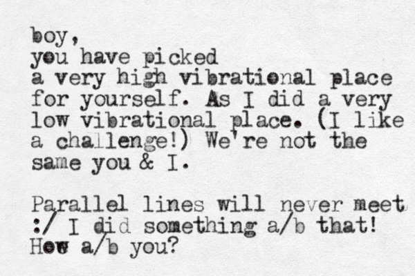 boy, you have picked a very high vibrational place for yourself. As I did a very low vibrational place. (I like a challenge!) We're not the same you & I. Parallel lines will never meet :/ I did something a/b that! Hoe w a/b you?