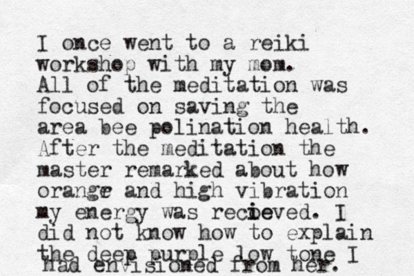 I once went to a reiki workshop with my mom. All of the meditation was focused on saving the area bee polination health. After the meditation the master remarked about how orangr e and high vibration my energy was recoeved i ie . I did not know how to explain the deep purple low tone I had envisioned from her. 