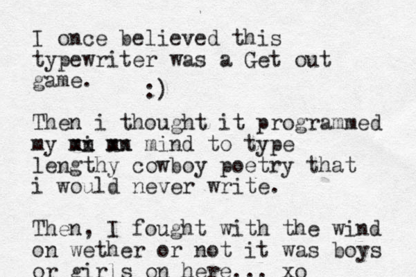 I once believed this typewriter was a Get out game. Then i thought it programmed my mn i xx mn xx mind to type lengthy cowboy poetry that i would never write. Then, I fought with the wind on wether or not it was boys or girls on here... xo :)