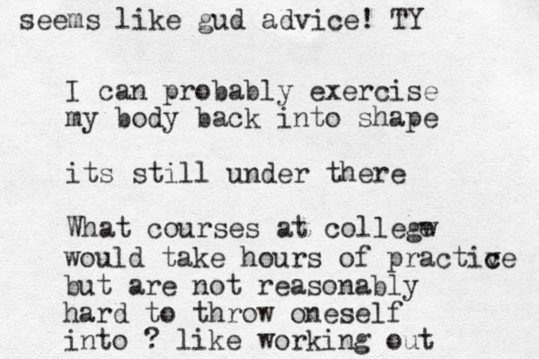 I can probably exercise my body back into shape its still under there What courses at collegw e would take hours of practiv c ce but are not reasonably hard to throw oneself into ? like working out seems like gud advice! TY