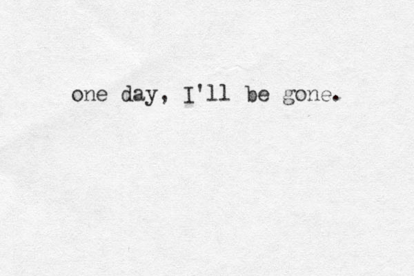 one day, I'll be gone. 