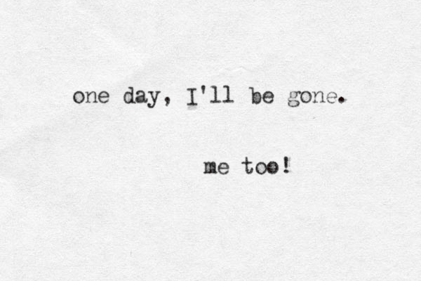 one day, I'll be gone. me too!