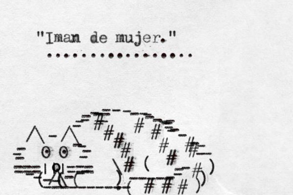 ===|||=== /\ O O . . /\ /\ - - - - - - - - - - - - - - - o o - - - - - - - ( ( ( ---------- ( ----- - - - ) ) ) - - ) \ ( # # # # # # # # # # # # # # # _ - - - - - - - - - - - - - - _ - - - - - - . "Iman de mujer." ................. 