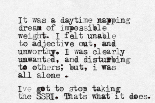 It was a daytime napping dream of impossible weight. I felt unable to adjective out, and unworthy. I was clearly unwanted, and disturbing to others; but, i was all alone . Ive got to stop taking the SSRI. Thats what it does. 