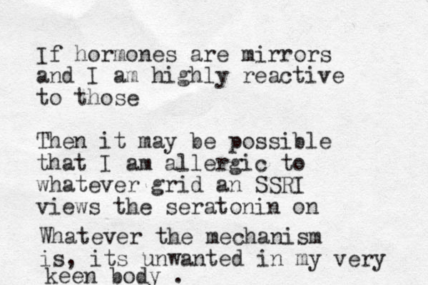 If hormones are mirrors and I am highly reactive to those Then it may be possible that I am allergic to whatever grid an SSRI views the seratonin on Whatever the mechanism is, its unwanted in my very keen body . 