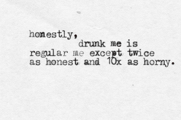 honestly, drunk me is regular me except twice as honest and 10x as horny. 