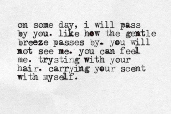 on some day, i will pass by you. like how the gentle breeze passes by. you will not see me. you can feel me. trysting with your hair. carrying your scent with myself. 