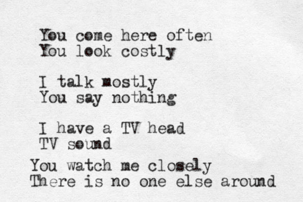 You come here often You look costly I talk mostly You say nothing I have a TV head TV sound You watch me closely There is no one else around 