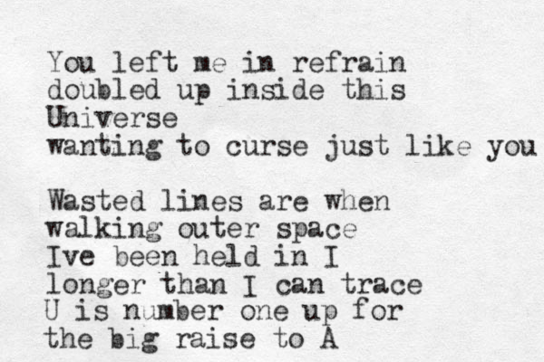 You left me in refrain doubled up inside this Universe wanting to curse just like you Wasted lines are when walking outer space Ive been held in I longer than I can trace U is number one up for the big raise to A 