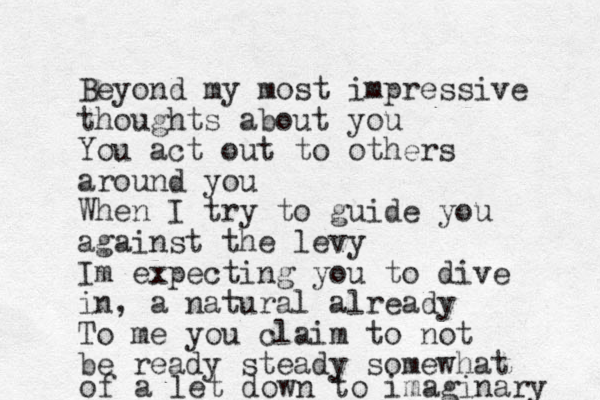 Beyond my most impressive thoughts about you You act out to others around you When I try to guide you against the levy Im expecting you to dive in, a natural already To me you claim to not be ready steady somewhat of a let down to imaginary 