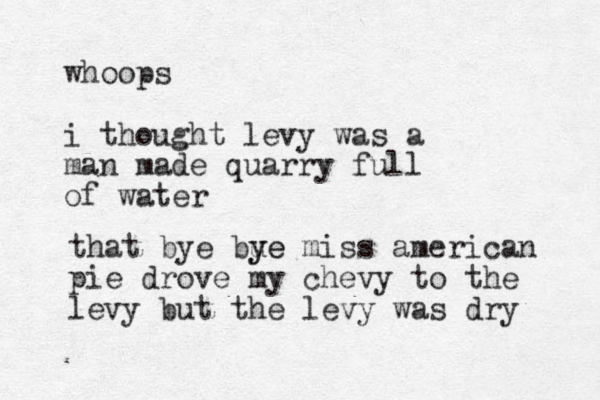 whoops i thought levy was a man made quarry full of water that bye bue y ye miss american pie drove my chevy to the levy but the levy was dry 