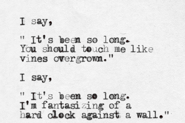 I say, " It's been so long. You should touch me like vines overgrown." I say, " It's been so long. I'm fantasizing of a hard clock against a wall." 