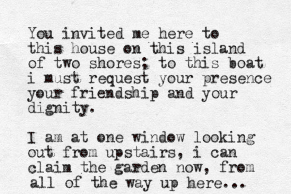 You invited me here to this house on this island of two shores; to this boat i must request your presence your friendship and your dignity. I am at one window looking out from upstairs, i can claim the garden now, from all of the way up here...