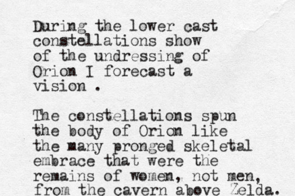 During the lower cast constellations show of the undressing of Orion I forecast a vision . The constellations spun the body of Orion like the many pronged skeletal embrace that were the remains of women, not men , from the cavern above Zelda. 