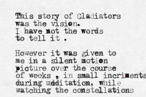 This story of Gladiators was the vision. I have not the words to tell it . However it was given to me in a silent motion picture over the course of weeks , in small incriments during md editation, while watching the constellations 