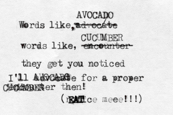 Words like advocate , words like, encounter they get you noticed I'll advocate for a proper encounter then! (notice meee!!!) AVOCADO CUCUMBER - -----/-- ---------- AVOCADO CUCUMBER EAT EAT EAT 