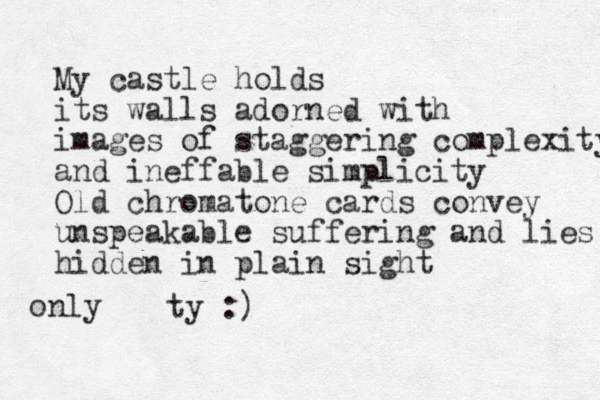 ty :) My castle holds its walls adorned with images of staggering complexity and ineffable simplicity Old chromatone cards convey unspeakable suffering and lies hidden in plain sight only 