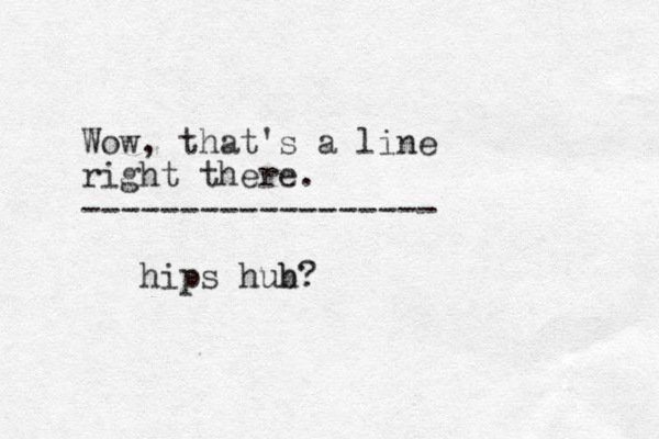 Wow, that's a line right there. ------------------ hips hub h?