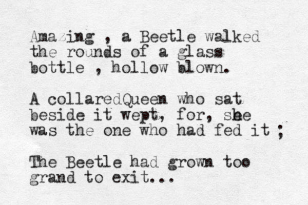 Amazing , a Beetle walked the rounds of a glass bottle , hollow blown. A collaredQueen who sat beside it wept, for, se h he was the one who had fed it The Beetle had grown too grand to exit... ; 