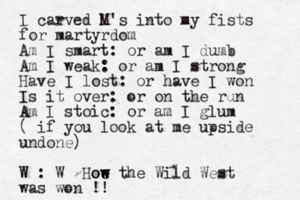 I carved M's into my fists for martyrdom Am I smart: or am I dumb Am I weak: or am I strong Have I lost: or have I won Is it over: or on the run Am I stoic: or am I glum ( if you look at me upside undone) W : W Hoe w w ow the Wild West was won !!