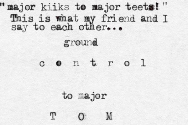 ground c o n t r o l to major T O M major kiiks to major teets! " " This is what my friend and I say to each other... 