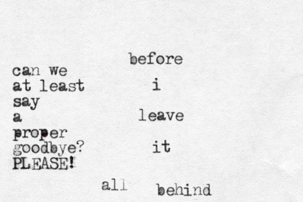 before i leave it all behind can we at least say a proper good bye? PLEASE!