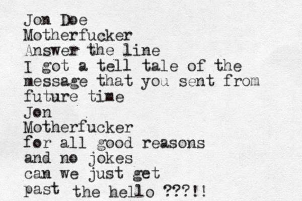 Jon Doe Motherfucker Answer the line I got a tell tale of the message that you sent from future time Jon Motherfucker for all good reasons and no jokes can we just get past the hello ???!!