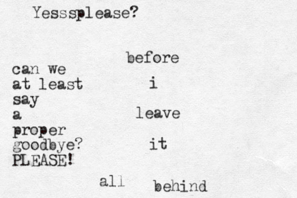 before i leave it all behind can we at least say a proper good bye? PLEASE! Yesssplease?