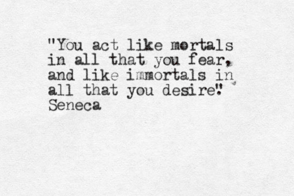 "You act like mortals in all that you fear, and like immortals in all that you desire" . Seneca 