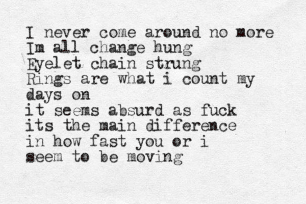 I never come around no more Im all change hung Eyelet chain strung Rings are what i count my days on it seems absurd as fuck its the main difference in how fast you or i seem to be moving