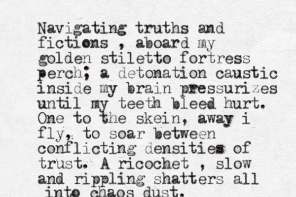 Navigating truths and fictions , aboard my golden stiletto fortress perch; a detonation caustic inside my brain pressurizes until my teeth bleed hurt. One to the skein, away i fly, to soar between conflicting densities of trust. A ricochet , slow and rippling shatters all into chaos dust. 