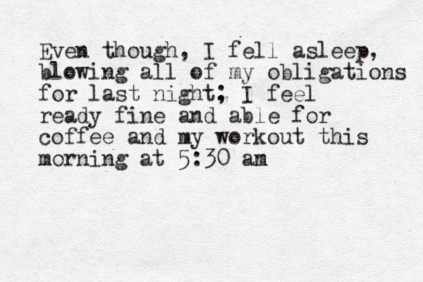 Even though, I fell asleep, blowing all of my obligations for last night. ; I feel ready fine and able for coffee and my workout this morning at 5:30 an m