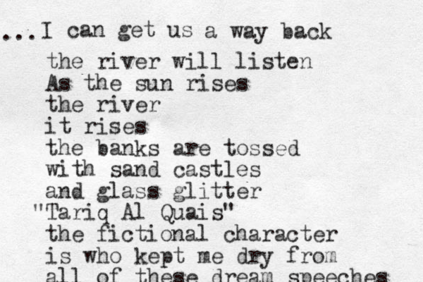 I can get us ... a way back the river will listen As the sun rises the river it rises the banks are tossed with sand castles and glass glitter Tariq " Al Quais" the fictional character is who kept me dry from all of these dream speeches 