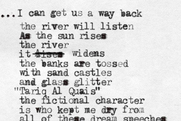 I can get us ... a way back the river will listen As the sun rises the river it rises the banks are tossed with sand castles and glass glitter Tariq " Al Quais" the fictional character is who kept me dry from all of these dream speeches A ----- ------ widens