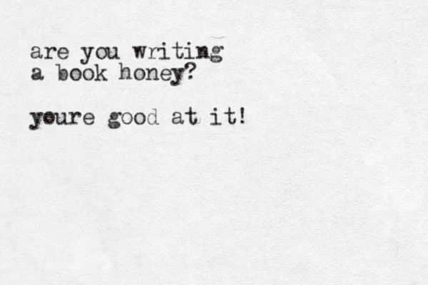 are you writing a book honey? youre good at it !