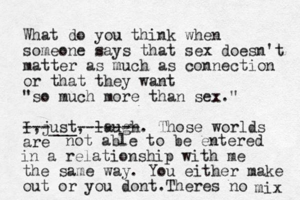 What do you think when someone says that sex doesn't matter as much as connection or that they want "so much more than sex." I just , , laugh. Those worlds are ---___ ------- not able to be entered in a relationship with me the same way. You either make out or you dont. Theres no mix 