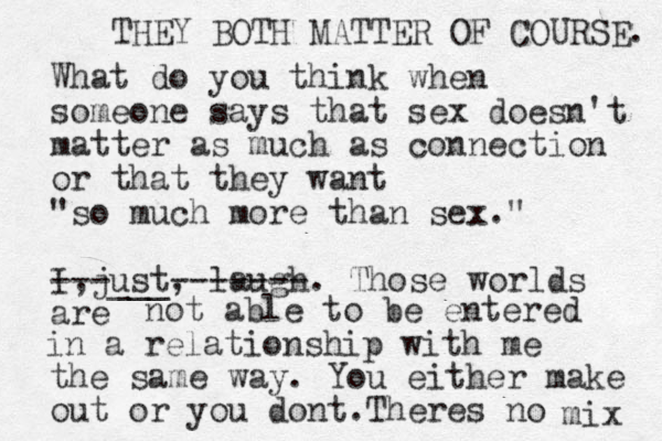 What do you think when someone says that sex doesn't matter as much as connection or that they want "so much more than sex." I just , , laugh. Those worlds are ---___ ------- not able to be entered in a relationship with me the same way. You either make out or you dont. Theres no mix THEY BOTH MATTER OF COURSE. 
