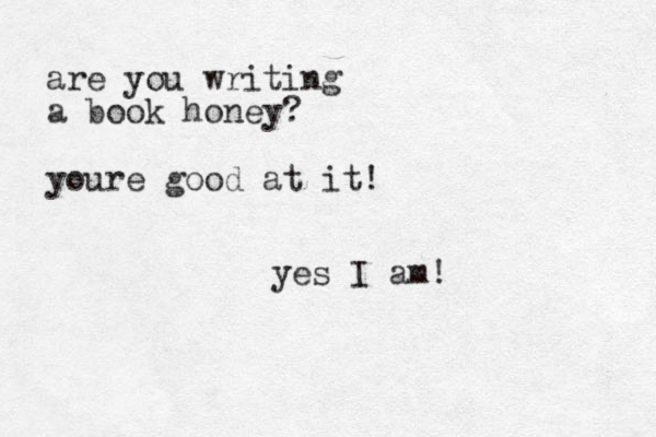 are you writing a book honey? youre good at it ! yes I am!