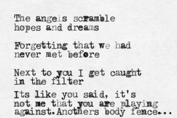 The angels scramble hopes and dreams Forgetting that we had never met before Next to you I get caught in the filter Its like you said, it's not me that you are playing against. Anothers body fence... 