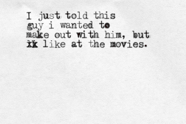 I just told this guy i wanted to make out with him, but lk i xx like at the movies. 