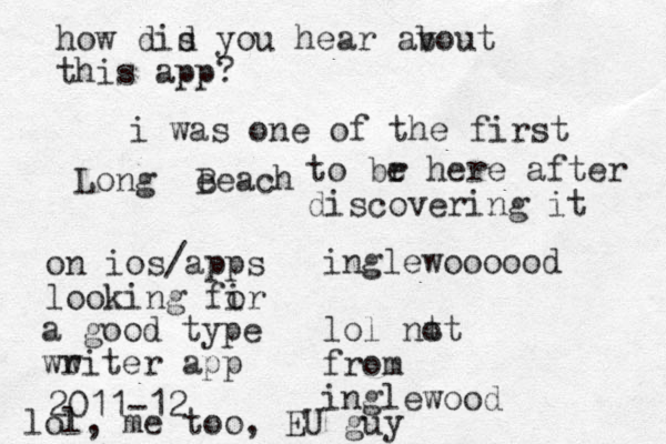 Long e Beach inglewoooood lol nt ot from inglewood how dis d you hear av bout this app? i was one of the first to br e here after discovering it on ios/apps looking fir o a good type ww riter app 2011-12 lol, me too, EU guy