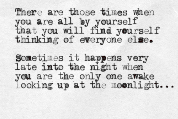 There are those times when you are all by yourself that you will find yourself thinking of everyone else. s Sometimes it happens very late into the night when you are the only one awake looking up at the moonlight... 