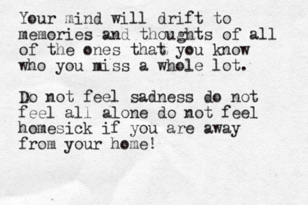 Your mind will drift to memories and thoughts of all of the ones that you know who you miss a whole lot. Do not feel sadness do not feel all alone do not feel homesick if you are away from your home!