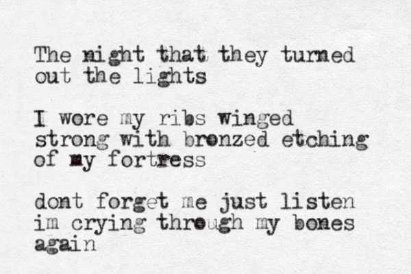 The night that they turned out the lights I wore my ribs winged strong with bronzed etching of my fortress dont forget me just listen im crying through my bones again 