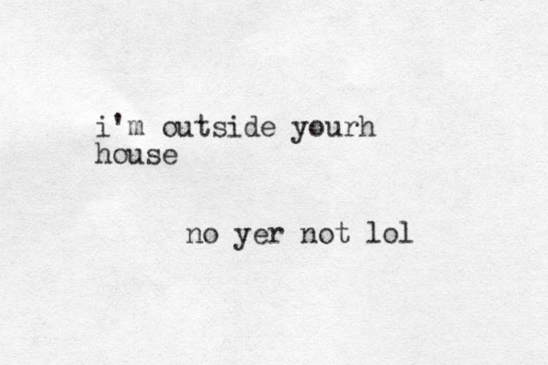 i'm outside yourh house no yer not lol 