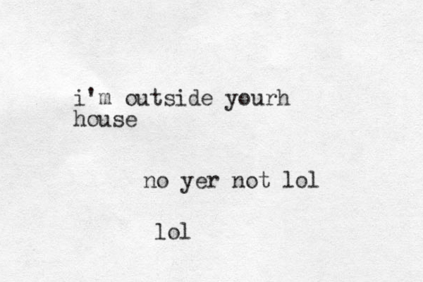 i'm outside yourh house no yer not lol lol